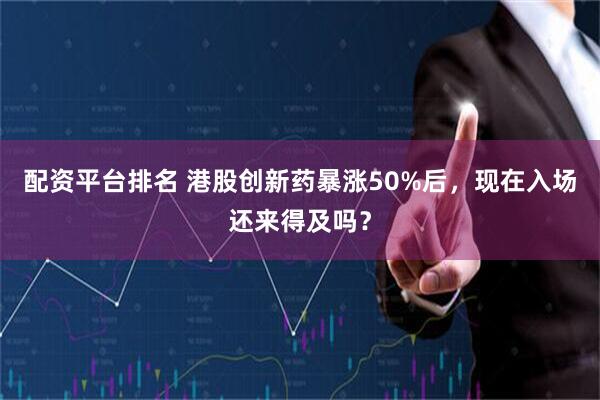 配资平台排名 港股创新药暴涨50%后，现在入场还来得及吗？