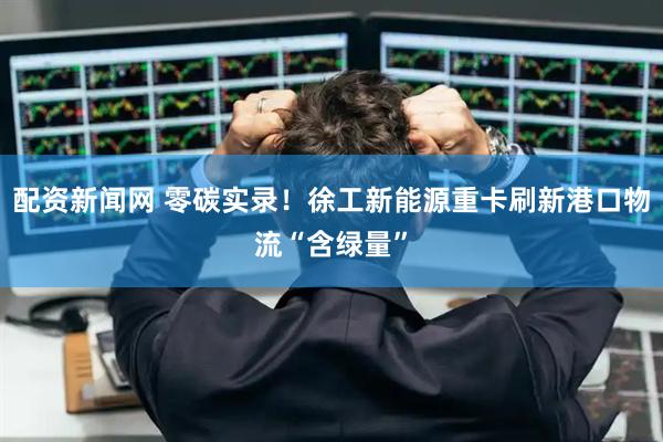 配资新闻网 零碳实录！徐工新能源重卡刷新港口物流“含绿量”