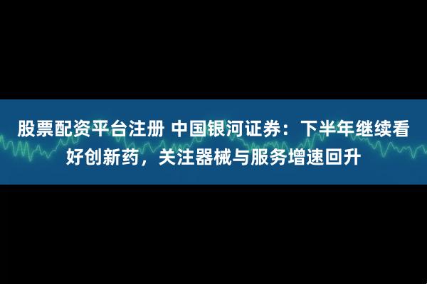 股票配资平台注册 中国银河证券：下半年继续看好创新药，关注器械与服务增速回升