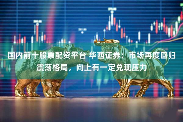国内前十股票配资平台 华西证券：市场再度回归震荡格局，向上有一定兑现压力