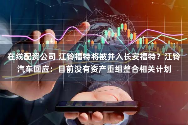 在线配资公司 江铃福特将被并入长安福特？江铃汽车回应：目前没有资产重组整合相关计划