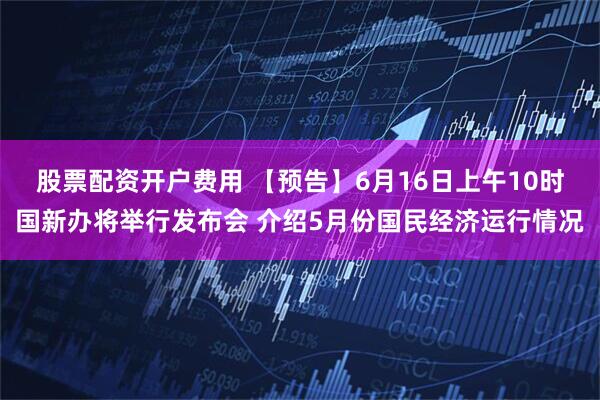 股票配资开户费用 【预告】6月16日上午10时国新办将举行发布会 介绍5月份国民经济运行情况