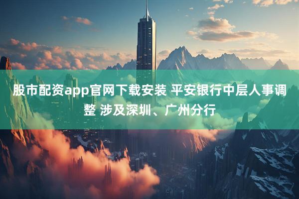 股市配资app官网下载安装 平安银行中层人事调整 涉及深圳、广州分行