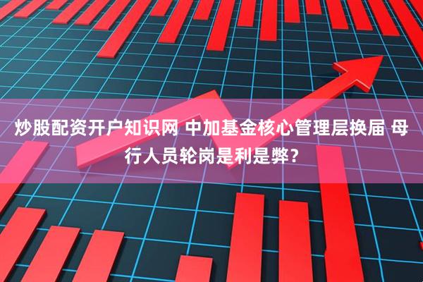 炒股配资开户知识网 中加基金核心管理层换届 母行人员轮岗是利是弊？