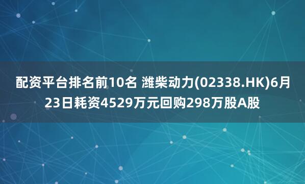 配资平台排名前10名 潍柴动力(02338.HK)6月23日耗资4529万元回购298万股A股