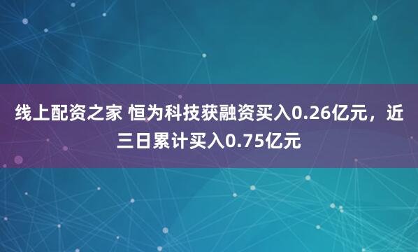 线上配资之家 恒为科技获融资买入0.26亿元，近三日累计买入0.75亿元