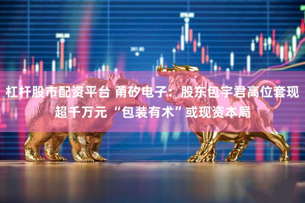 杠杆股市配资平台 甬矽电子：股东包宇君高位套现超千万元 “包装有术”或现资本局