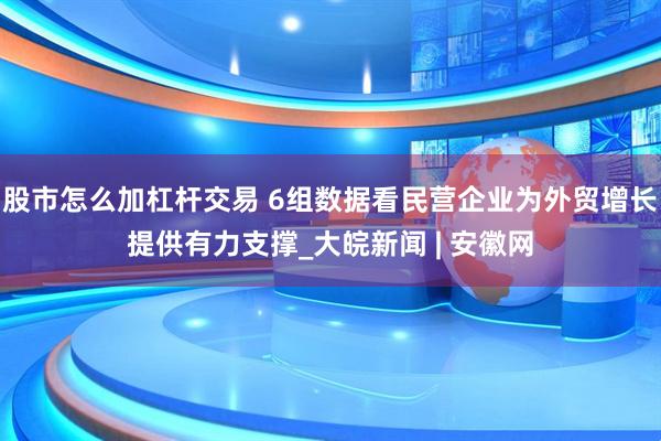 股市怎么加杠杆交易 6组数据看民营企业为外贸增长提供有力支撑_大皖新闻 | 安徽网