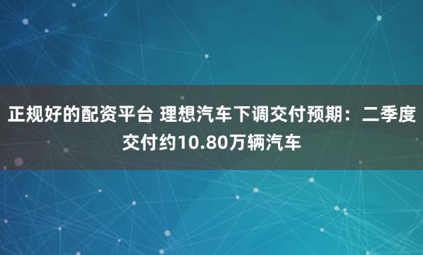 正规好的配资平台 理想汽车下调交付预期：二季度交付约10.80万辆汽车