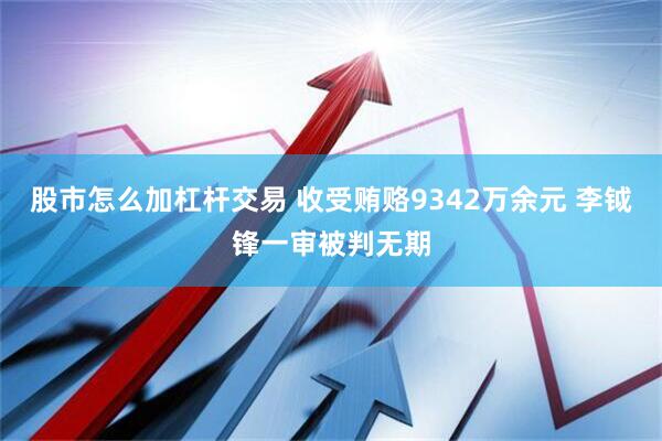 股市怎么加杠杆交易 收受贿赂9342万余元 李钺锋一审被判无期