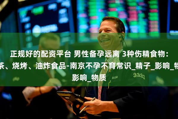 正规好的配资平台 男性备孕远离 3种伤精食物：奶茶、烧烤、油炸食品-南京不孕不育常识_精子_影响_物质
