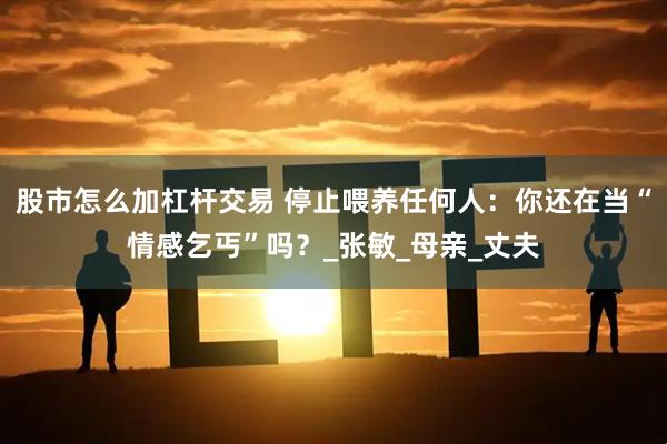 股市怎么加杠杆交易 停止喂养任何人：你还在当“情感乞丐”吗？_张敏_母亲_丈夫
