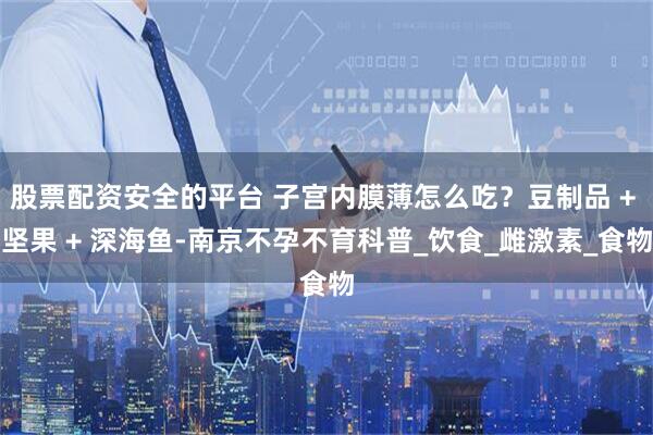 股票配资安全的平台 子宫内膜薄怎么吃？豆制品 + 坚果 + 深海鱼-南京不孕不育科普_饮食_雌激素_食物