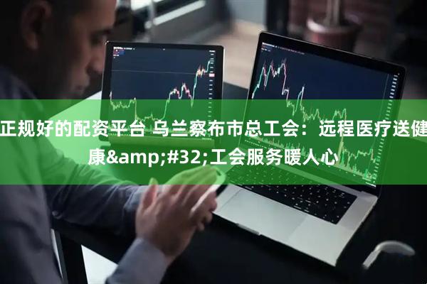 正规好的配资平台 乌兰察布市总工会：远程医疗送健康&#32;工会服务暖人心