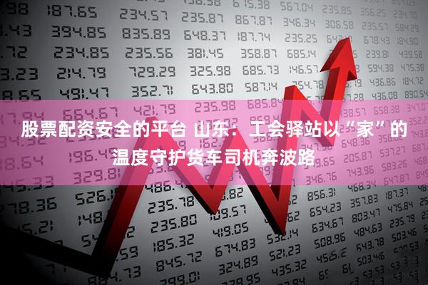 股票配资安全的平台 山东：工会驿站以“家”的温度守护货车司机奔波路