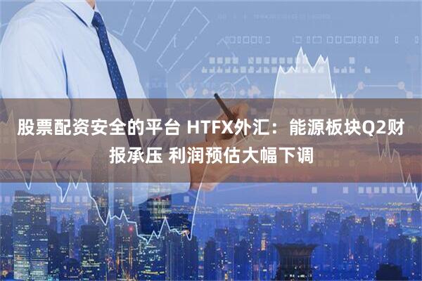 股票配资安全的平台 HTFX外汇：能源板块Q2财报承压 利润预估大幅下调