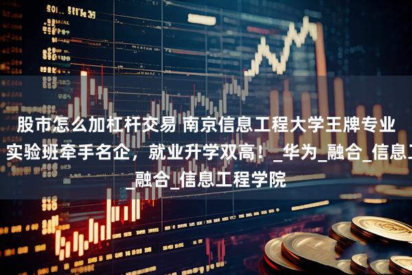 股市怎么加杠杆交易 南京信息工程大学王牌专业怎么样？实验班牵手名企，就业升学双高！_华为_融合_信息工程学院