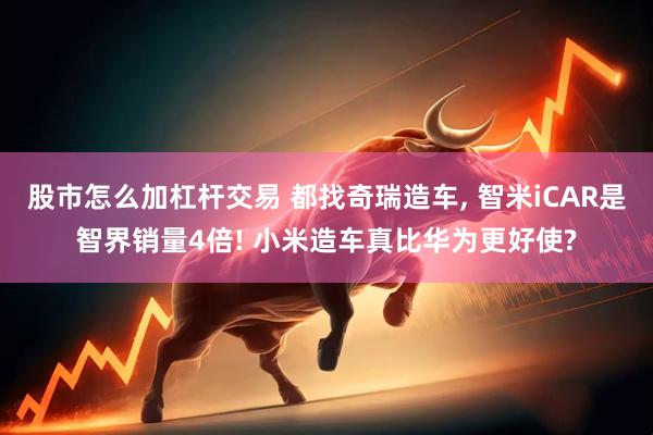 股市怎么加杠杆交易 都找奇瑞造车, 智米iCAR是智界销量4倍! 小米造车真比华为更好使?