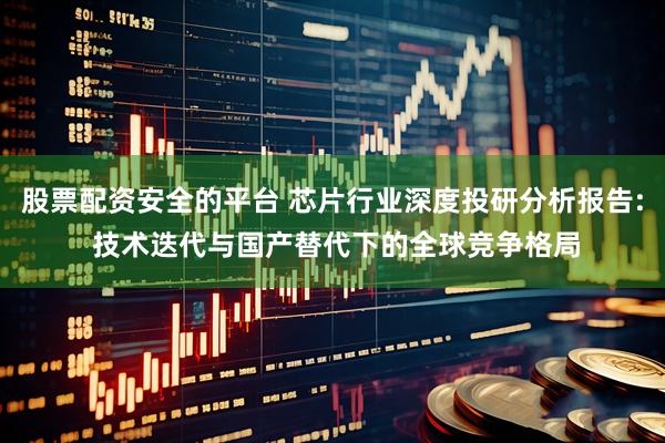 股票配资安全的平台 芯片行业深度投研分析报告: 技术迭代与国产替代下的全球竞争格局