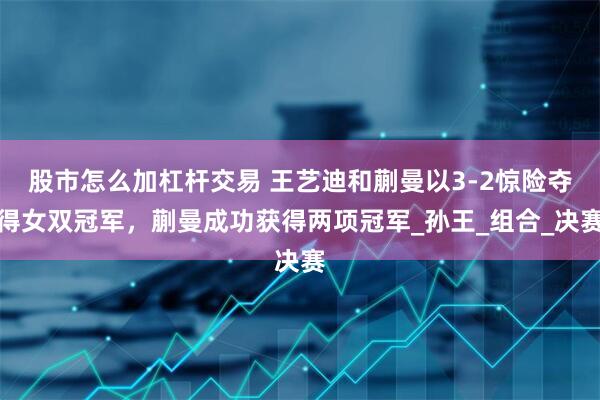 股市怎么加杠杆交易 王艺迪和蒯曼以3-2惊险夺得女双冠军，蒯曼成功获得两项冠军_孙王_组合_决赛