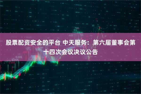 股票配资安全的平台 中天服务：第六届董事会第十四次会议决议公告