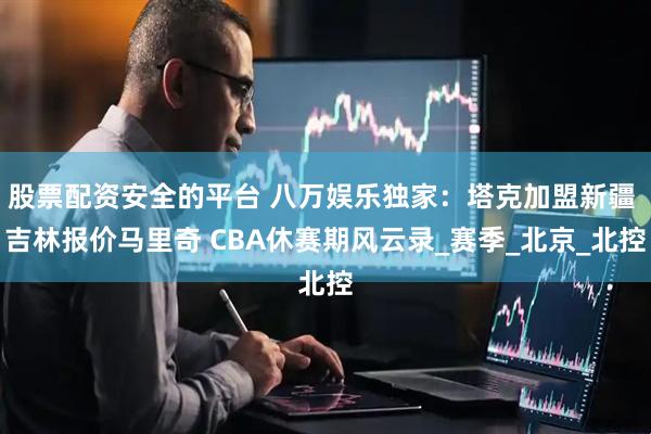 股票配资安全的平台 八万娱乐独家：塔克加盟新疆 吉林报价马里奇 CBA休赛期风云录_赛季_北京_北控