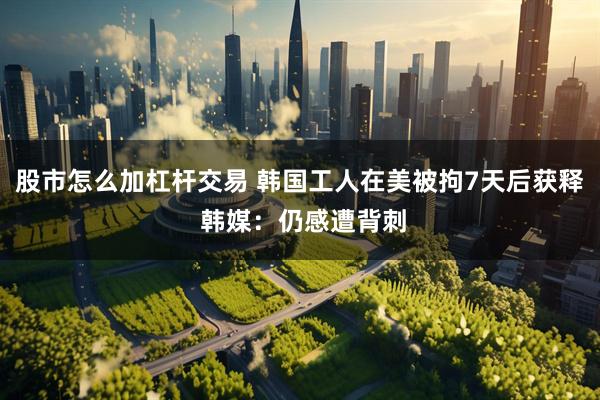 股市怎么加杠杆交易 韩国工人在美被拘7天后获释 韩媒：仍感遭背刺