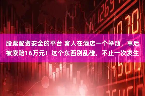 股票配资安全的平台 客人在酒店一个举动,事后被索赔16万元!这个东西别乱碰,不止一次发生