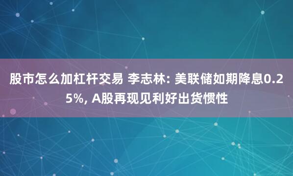 股市怎么加杠杆交易 李志林: 美联储如期降息0.25%, A股再现见利好出货惯性