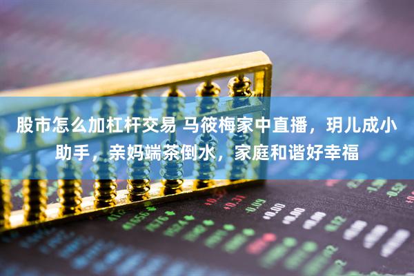 股市怎么加杠杆交易 马筱梅家中直播，玥儿成小助手，亲妈端茶倒水，家庭和谐好幸福